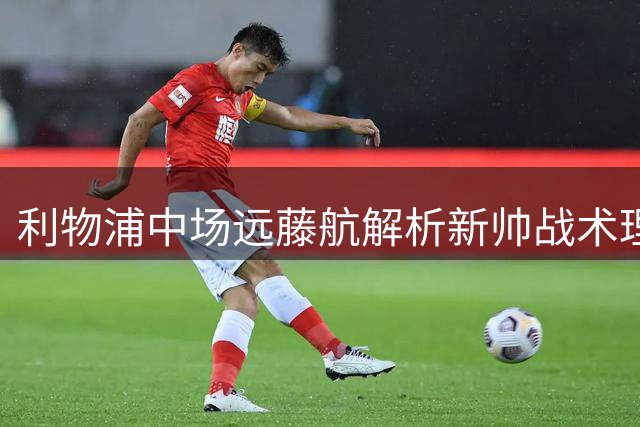利物浦中场远藤航解析新帅战术理念